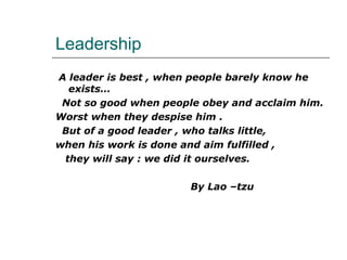 Leadership
A leader is best , when people barely know he
exists…
Not so good when people obey and acclaim him.
Worst when they despise him .
But of a good leader , who talks little,
when his work is done and aim fulfilled ,
they will say : we did it ourselves.
By Lao –tzu
 