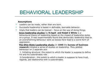 BEHAVIORAL LEADERSHIP
Assumptions
 Leaders can be made, rather than are born.
 Successful leadership is based in definable, learnable behavior.
 Imply that leaders can be trained – focus on the way of doing things
Iowa leadership studies by R.lippit and Ralph k White is a
behavioural theory of leadership based on the impact of leadership styles
on a group. It was experimentally found that democratic leadership lead to
an overwhelming behaviour were as laissez faire lead to a worst form of
aggression.
The Ohio State Leadership study: In 1945 the bureau of business
research initiated a series of studies on leadership. They plotted
behaviour on 2 separate axis
1. Initiating structure :the extent to which the leader is suppose to define
his and his subordinates role .
2.Consideration : the extent to which a leader is suppose to have trust,
regards, job relationship with is subordinates.
 