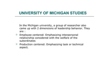 UNIVERSITY OF MICHIGAN STUDIES
In the Michigan university, a group of researcher also
came up with 2 dimensions of leadership behavior. They
are :
 Employee centered: Emphasizing interpersonal
relationship considered with the welfare of the
subordinates
 Production centered: Emphasizing task or technical
aspect.
 