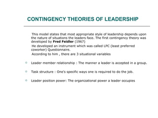 CONTINGENCY THEORIES OF LEADERSHIP
This model states that most appropriate style of leadership depends upon
the nature of situations the leaders face. The first contingency theory was
developed by Fred Feidler (1967)
He developed an instrument which was called LPC (least preferred
coworker) Questionnaire.
According to him , there are 3 situational variables
 Leader member relationship : The manner a leader is accepted in a group.
 Task structure : One's specific ways one is required to do the job.
 Leader position power: The organizational power a leader occupies
 