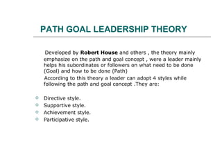 PATH GOAL LEADERSHIP THEORY
Developed by Robert House and others , the theory mainly
emphasize on the path and goal concept , were a leader mainly
helps his subordinates or followers on what need to be done
(Goal) and how to be done (Path)
According to this theory a leader can adopt 4 styles while
following the path and goal concept .They are:
 Directive style.
 Supportive style.
 Achievement style.
 Participative style.
 