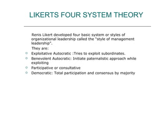 LIKERTS FOUR SYSTEM THEORY
Renis Likert developed four basic system or styles of
organizational leadership called the “style of management
leadership”.
They are:
 Exploitative Autocratic :Tries to exploit subordinates.
 Benevolent Autocratic: Initiate paternalistic approach while
exploiting
 Participative or consultative
 Democratic: Total participation and consensus by majority
 