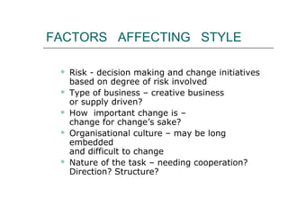 FACTORS AFFECTING STYLE
 Risk - decision making and change initiatives
based on degree of risk involved
 Type of business – creative business
or supply driven?
 How important change is –
change for change’s sake?
 Organisational culture – may be long
embedded
and difficult to change
 Nature of the task – needing cooperation?
Direction? Structure?
 