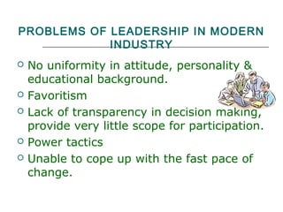 PROBLEMS OF LEADERSHIP IN MODERN
INDUSTRY
 No uniformity in attitude, personality &
educational background.
 Favoritism
 Lack of transparency in decision making,
provide very little scope for participation.
 Power tactics
 Unable to cope up with the fast pace of
change.
 