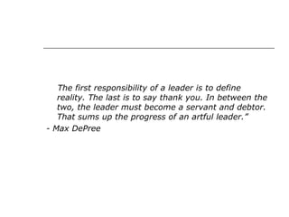 The first responsibility of a leader is to define
reality. The last is to say thank you. In between the
two, the leader must become a servant and debtor.
That sums up the progress of an artful leader.”
- Max DePree
 