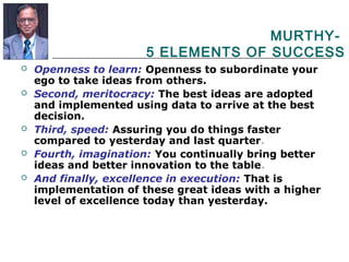 MURTHY-
5 ELEMENTS OF SUCCESS
 Openness to learn: Openness to subordinate your
ego to take ideas from others.
 Second, meritocracy: The best ideas are adopted
and implemented using data to arrive at the best
decision.
 Third, speed: Assuring you do things faster
compared to yesterday and last quarter.
 Fourth, imagination: You continually bring better
ideas and better innovation to the table.
 And finally, excellence in execution: That is
implementation of these great ideas with a higher
level of excellence today than yesterday.
 