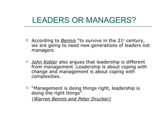 LEADERS OR MANAGERS?
 According to Bennis “to survive in the 21st
century,
we are going to need new generations of leaders not
managers
 John Kotter also argues that leadership is different
from management .Leadership is about coping with
change and management is about coping with
complexities.
 “Management is doing things right, leadership is
doing the right things”
(Warren Bennis and Peter Drucker)
 