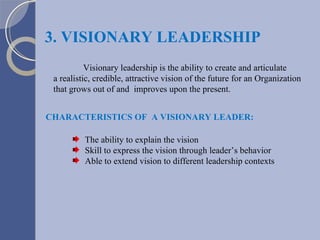3. VISIONARY LEADERSHIP CHARACTERISTICS OF  A VISIONARY LEADER: The ability to explain the vision Skill to express the vision through leader’s behavior Able to extend vision to different leadership contexts Visionary leadership is the ability to create and articulate a realistic, credible, attractive vision of the future for an Organization that grows out of and  improves upon the present. 