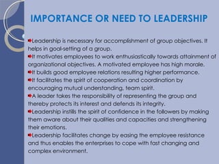 IMPORTANCE OR NEED TO LEADERSHIP Leadership is necessary for accomplishment of group objectives. It helps in goal-setting of a group. It motivates employees to work enthusiastically towards attainment of organizational objectives. A motivated employee has high morale. It builds good employee relations resulting higher performance. It facilitates the spirit of cooperation and coordination by encouraging mutual understanding, team spirit. A leader takes the responsibility of representing the group and thereby protects its interest and defends its integrity. Leadership instills the spirit of confidence in the followers by making them aware about their qualities and capacities and strengthening their emotions. Leadership facilitates change by easing the employee resistance and thus enables the enterprises to cope with fast changing and complex environment. 