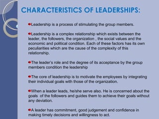 CHARACTERISTICS OF LEADERSHIPS: Leadership is a process of stimulating the group members. Leadership is a complex relationship which exists between the leader, the followers, the organization , the social values and the economic and political condition. Each of these factors has its own peculiarities which are the cause of the complexity of this relationship. The leader’s role and the degree of its acceptance by the group members condition the leadership The core of leadership is to motivate the employees by integrating their individual goals with those of the organization. When a leader leads, he/she serve also. He is concerned about the goals  of the followers and guides them to achieve their goals without any deviation. A leader has commitment, good judgement and confidence in making timely decisions and willingness to act. 