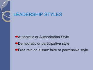 LEADERSHIP STYLES Autocratic or Authoritarian Style Democratic or participative style Free rein or laissez faire or permissive style. 