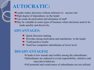 Leader makes decisions without reference to  anyone else High degree of dependency on the leader Can create de-motivation and alienation of staff May be valuable in some types of business where decisions need to be  made quickly and decisively AUTOCRATIC: It leads to low morale and conflict among the subordinates. Subordinates are induced to avoid responsibility, initiative and innovative behavior. Full potential and creativeness of subordinates are not utilized . DISADVANTAGES : ADVANTAGES : Quick Decision making Provides strong motivation and satisfaction  to the leader Yield positive results Need less competent subordinates at lower level 