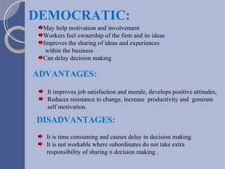 May help motivation and involvement Workers feel ownership of the firm and its ideas Improves the sharing of ideas and experiences  within the business Can delay decision making DEMOCRATIC: DISADVANTAGES: It is time consuming and causes delay in decision making. It is not workable where subordinates do not take extra  responsibility of sharing n decision making . ADVANTAGES: It improves job satisfaction and morale, develops positive attitudes, Reduces resistance to change, increase  productivity and  generate self motivation. 