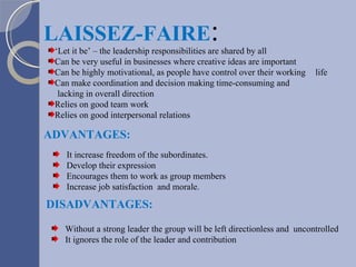 ‘ Let it be’ – the leadership responsibilities are shared by all Can be very useful in businesses where creative ideas are important Can be highly motivational, as people have control over their working  life Can make coordination and decision making time-consuming and  lacking in overall direction Relies on good team work Relies on good interpersonal relations LAISSEZ-FAIRE : DISADVANTAGES: Without a strong leader the group will be left directionless and  uncontrolled It ignores the role of the leader and contribution ADVANTAGES: It increase freedom of the subordinates. Develop their expression Encourages them to work as group members Increase job satisfaction  and morale. 