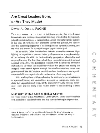 Are Great Leaders Born,
or Are They Made?
DAVID     A. OLSON, FACHE
THE    Q U E S T I O N I N T H E TITLE     to this commentary has been debated
for centuries and continues to dominate the study of leadership development,
yet evidence is insufficient to support either answer. The feature article authors
in this issue of Frontiers do not attempt to answer this question, but they do
offer two different perspectives of leadership: one as a personal journey, and
the other as a process for accomplishing an organizational goal.
      In her article, Debra Sukin outlines her own leadership successes, high-
lighting such qualities as passion, vision, quality outcomes, strong knowledge
of the industry, the ability to think critically, perspective, adaptability, and
ongoing learning. She describes each of these elements from an intense and
personal perspective. This perspective contrasts with the article by Stephanie
McCutcheon, in which she deliberately outlines her process for leading the
Hospital Sisters Health System through the transformation into a care inte-
gration model. Ms. McCutcheon carefully outlines the elements and specific
steps needed for an organizational transformation of this magnitude.
      After reading these articles and noting the contrasts between leadership
as a personal journey and leadership as a process for change, one might con-
clude that leadership must be one or the other. However, my personal experi-
ence—one I am sure many of our readers share—is that leadership is often
both.

MISTRUST AT BAY AREA MEDICAL CENTER
My recent journey at Bay Area Medical Center (BAMC) clearly showed me that
both elements of leadership come into play in transforming an organization.




David A. Olson, FACHE, is president of Columbia St. Mary's Hospital in
Ozaukee, Wisconsin, and executive vice president of Columbia St. Mary's
health system.




                                                            DAVI D A . O L S O N   • 27
 