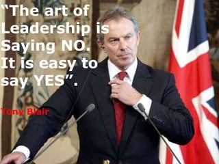 “ The art of Leadership is Saying NO.  It is easy to say YES”. Tony Blair 