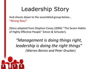 Leadership StoryAnd shouts down to the assembled group below…“Wrong Way!”(Story adapted from Stephen Covey (2004) “The Seven Habits of Highly Effective People” Simon & Schuster).“Management is doing things right, leadership is doing the right things”    (Warren Bennis and Peter Drucker)