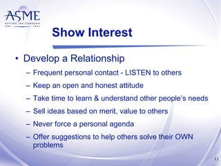 Show Interest Develop a Relationship Frequent personal contact - LISTEN to others Keep an open and honest attitude Take time to learn & understand other people’s needs Sell ideas based on merit, value to others Never force a personal agenda Offer suggestions to help others solve their OWN problems 