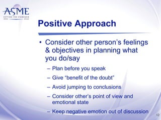 Positive Approach Consider other person’s feelings & objectives in planning what you do/say Plan before you speak Give “benefit of the doubt” Avoid jumping to conclusions Consider other’s point of view and emotional state Keep negative emotion out of discussion 