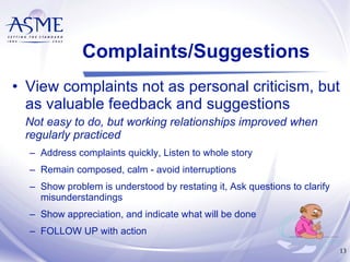 Complaints/Suggestions View complaints not as personal criticism, but as valuable feedback and suggestions Not easy to do, but working relationships improved when regularly practiced Address complaints quickly, Listen to whole story Remain composed, calm - avoid interruptions Show problem is understood by restating it, Ask questions to clarify misunderstandings Show appreciation, and indicate what will be done FOLLOW UP with action  