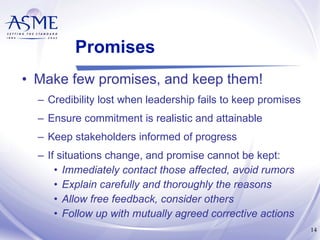 Promises Make few promises, and keep them! Credibility lost when leadership fails to keep promises  Ensure commitment is realistic and attainable Keep stakeholders informed of progress If situations change, and promise cannot be kept: Immediately contact those affected, avoid rumors Explain carefully and thoroughly the reasons Allow free feedback, consider others Follow up with mutually agreed corrective actions 