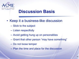 Discussion Basis Keep it a business-like discussion Stick to the subject Listen respectfully Avoid getting hung up on personalities Grant that other person “may have something” Do not loose temper Plan the time and place for the discussion 