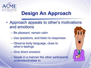 Design An Approach Approach appeals to other’s motivations and emotions Be pleasant, remain calm Use questions, and listen to responses Observe body language, clues to  other’s feelings Give direct answers Speak in a manner the other participants understand/relate to 