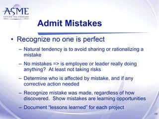 Admit Mistakes Recognize no one is perfect Natural tendency is to avoid sharing or rationalizing a mistake No mistakes => is employee or leader really doing anything?  At least not taking risks Determine who is affected by mistake, and if any corrective action needed  Recognize mistake was made, regardless of how discovered.  Show mistakes are learning opportunities Document “lessons learned” for each project 