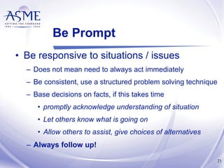 Be Prompt Be responsive to situations / issues Does not mean need to always act immediately Be consistent, use a structured problem solving technique Base decisions on facts, if this takes time promptly acknowledge understanding of situation Let others know what is going on Allow others to assist, give choices of alternatives Always follow up! 