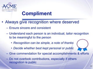 Compliment Always give recognition where deserved Ensure sincere and consistent Understand each person is an individual, tailor recognition to be meaningful to the person   Recognition can be simple, a note of thanks Decide whether best kept personal or public Give commendation for special accomplishments & efforts Do not overlook contributions, especially if others recognition is public 