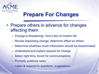 Prepare For Changes Prepare others in advance for changes affecting them Change is threatening!  And a fact of modern life Review impending change, determine effect on others Determine what/how much information should be disseminated Understand and explain reasons for change Select right time, forum for communications Promptly publicize news Listen & respond to questions, suggestions 