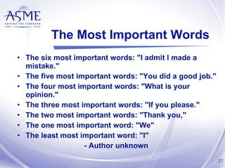 The Most Important Words The six most important words: "I admit I made a mistake." The five most important words: "You did a good job." The four most important words: "What is your opinion." The three most important words: "If you please." The two most important words: "Thank you," The one most important word: "We" The least most important word: "I" - Author unknown  