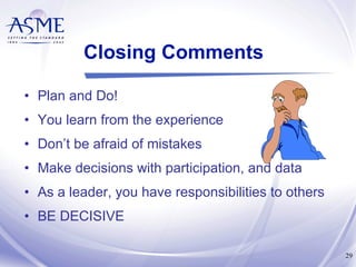 Closing Comments Plan and Do! You learn from the experience Don’t be afraid of mistakes Make decisions with participation, and data As a leader, you have responsibilities to others BE DECISIVE 