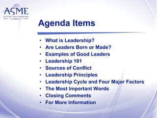 Agenda Items What is Leadership? Are Leaders Born or Made? Examples of Good Leaders Leadership 101 Sources of Conflict Leadership Principles Leadership Cycle and Four Major Factors The Most Important Words Closing Comments For More Information 