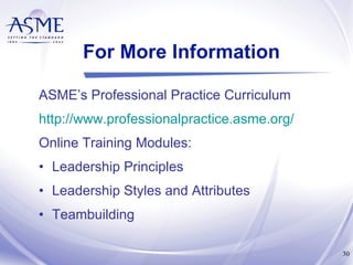 For More Information ASME’s Professional Practice Curriculum http://www.professionalpractice.asme.org/ Online Training Modules: Leadership Principles Leadership Styles and Attributes Teambuilding 