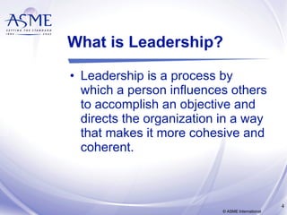 What is Leadership? Leadership is a process by which a person influences others to accomplish an objective and directs the organization in a way that makes it more cohesive and coherent.  © ASME International 