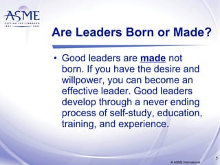 Are Leaders Born or Made? Good leaders are  made  not born. If you have the desire and willpower, you can become an effective leader. Good leaders develop through a never ending process of self-study, education, training, and experience. © ASME International 