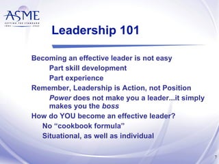 Leadership 101 Becoming an effective leader is not easy Part skill development Part experience Remember, Leadership is Action, not Position Power  does not make you a leader...it simply makes you the  boss How do YOU become an effective leader? No “cookbook formula” Situational, as well as individual 