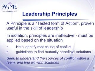 Leadership Principles A Principle is a “Tested form of Action”, proven useful in the skill of leadership In isolation, principles are ineffective - must be applied based on the situation Help identify root cause of conflict guidelines to find mutually beneficial solutions Seek to understand the sources of conflict within a team, and find win-win solutions 