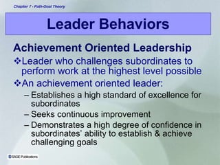 Leader Behaviors Achievement Oriented Leadership Leader who challenges subordinates to perform work at the highest level possible An achievement oriented leader: Establishes a high standard of excellence for subordinates Seeks continuous improvement Demonstrates a high degree of confidence in subordinates’ ability to establish & achieve challenging goals 