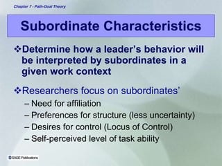Subordinate Characteristics Determine how a leader’s behavior will be interpreted by subordinates in a given work context Researchers focus on subordinates’ Need for affiliation Preferences for structure (less uncertainty) Desires for control (Locus of Control) Self-perceived level of task ability 