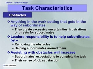 Task Characteristics Anything in the work setting that gets in the way of subordinates They create excessive uncertainties, frustrations, or threats for subordinates Leaders responsibility is to help subordinates by – Removing the obstacles Helping subordinates around them  Assisting with obstacles will increase  Subordinates’ expectations to complete the task Their sense of job satisfaction Obstacles 