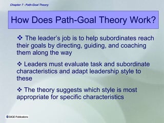 How Does Path-Goal Theory Work? The leader’s job is to help subordinates reach their goals by directing, guiding, and coaching them along the way Leaders must evaluate task and subordinate characteristics and adapt leadership style to these The theory suggests which style is most appropriate for specific characteristics 