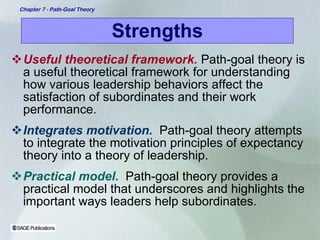 Strengths Useful theoretical framework .  Path-goal theory is a useful theoretical framework for understanding how various leadership behaviors affect the satisfaction of subordinates and their work performance. Integrates motivation.   Path-goal theory attempts to integrate the motivation principles of expectancy theory into a theory of leadership. Practical model.   Path-goal theory provides a practical model that underscores and highlights the important ways leaders help subordinates . 