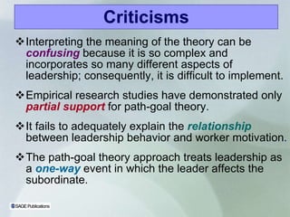 Criticisms Interpreting the meaning of the theory can be   confusing   because it is so complex and incorporates so many different aspects of leadership; consequently, it is difficult to implement. Empirical research studies have demonstrated only   partial support   for path-goal theory. It fails to adequately explain the   relationship   between leadership behavior and worker motivation . The path-goal theory approach treats leadership as a   one-way   event in which the leader affects the subordinate. 