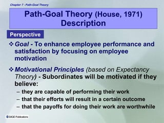 Path-Goal Theory  (House, 1971)  Description Goal -   To enhance employee performance and satisfaction by focusing on employee motivation Motivational Principles   (based on Expectancy Theory )  - Subordinates will be motivated if they believe:  they are capable of performing their work that their efforts will result in a certain outcome  that the payoffs for doing their work are worthwhile Perspective 