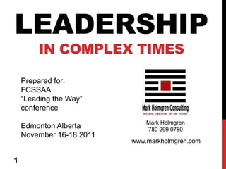 LEADERSHIP
        IN COMPLEX TIMES

    Prepared for:
    FCSSAA
    “Leading the Way”
    conference
                              Mark Holmgren
    Edmonton Alberta          780 299 0780
    November 16-18 2011
                          www.markholmgren.com


1
 