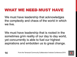 WHAT WE NEED MUST HAVE
We must have leadership that acknowledges
the complexity and chaos of the world in which
we live.

We must have leadership that is rooted in the
sometimes grim reality of our day to day world,
yet concurrently is able to fuel our highest
aspirations and embolden us to great change.


14        From the Tamarack Community Collaboration Institute Conference 2010
 