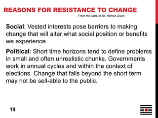 REASONS FOR RESISTANCE TO CHANGE
                            From the work of Dr. Homer-Dixon


Social: Vested interests pose barriers to making
change that will alter what social position or benefits
we experience.
Political: Short time horizons tend to define problems
in small and often unrealistic chunks. Governments
work in annual cycles and within the context of
elections. Change that falls beyond the short term
may not be sell-able to the public.



 19
 