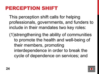 PERCEPTION SHIFT
 This perception shift calls for helping
 professionals, governments, and funders to
 include in their mandates two key roles:
 (1)strengthening the ability of communities
    to promote the health and well-being of
    their members, promoting
    interdependence in order to break the
    cycle of dependence on services; and

24
 